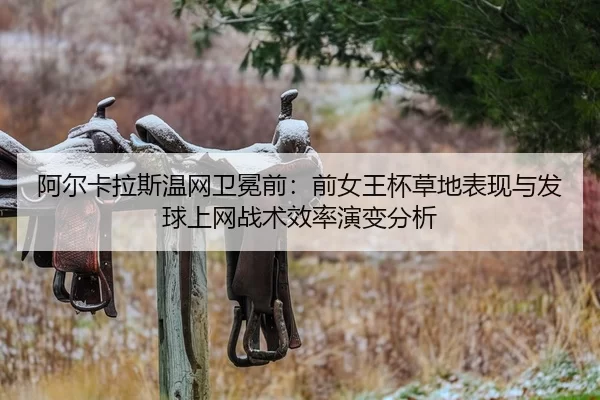 阿尔卡拉斯温网卫冕前：前女王杯草地表现与发球上网战术效率演变分析