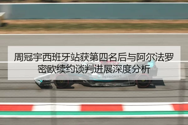 周冠宇西班牙站获第四名后与阿尔法罗密欧续约谈判进展深度分析