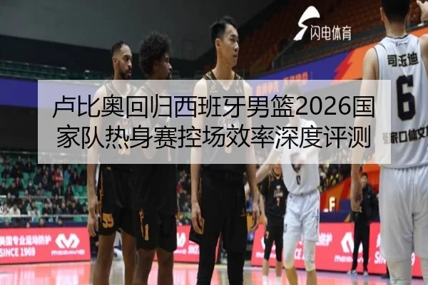 卢比奥回归西班牙男篮2026国家队热身赛控场效率深度评测