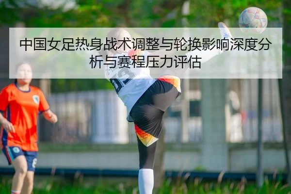 中国女足热身战术调整与轮换影响深度分析与赛程压力评估