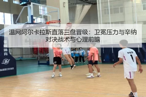 温网阿尔卡拉斯直落三盘晋级：卫冕压力与辛纳对决战术与心理前瞻
